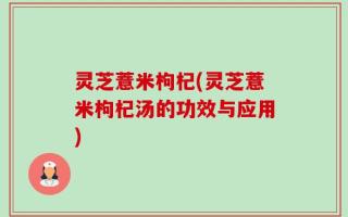 灵芝薏米枸杞(灵芝薏米枸杞汤的功效与应用)