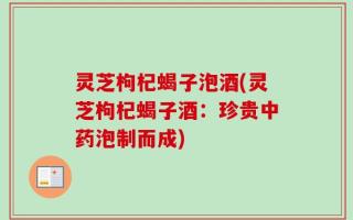 灵芝枸杞蝎子泡酒(灵芝枸杞蝎子酒：珍贵中药泡制而成)
