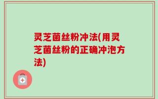 灵芝菌丝粉冲法(用灵芝菌丝粉的正确冲泡方法)