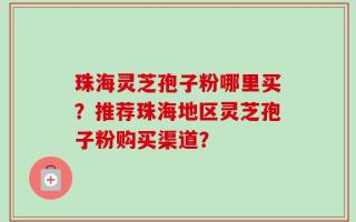 珠海灵芝孢子粉哪里买？推荐珠海地区灵芝孢子粉购买渠道？