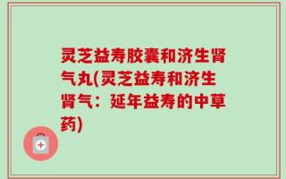 灵芝益寿胶囊和济生肾气丸(灵芝益寿和济生肾气：延年益寿的中草药)
