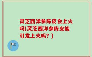 灵芝西洋参陈皮会上火吗(灵芝西洋参陈皮能引发上火吗？)