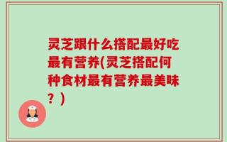 灵芝跟什么搭配最好吃最有营养(灵芝搭配何种食材最有营养最美味？)
