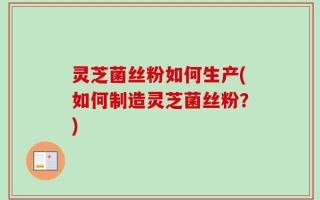 灵芝菌丝粉如何生产(如何制造灵芝菌丝粉？)