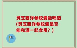 灵芝西洋参胶囊能喝酒(灵芝西洋参胶囊是否能和酒一起食用？)