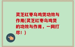 灵芝红枣乌鸡煲功效与作用(灵芝红枣乌鸡煲的功效与作用，一网打尽！)