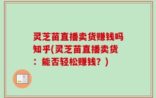 灵芝苗直播卖货赚钱吗知乎(灵芝苗直播卖货：能否轻松赚钱？)