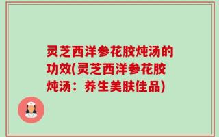 灵芝西洋参花胶炖汤的功效(灵芝西洋参花胶炖汤：养生美肤佳品)