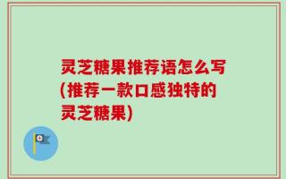 灵芝糖果推荐语怎么写(推荐一款口感独特的灵芝糖果)