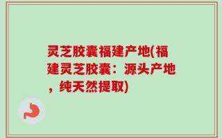 灵芝胶囊福建产地(福建灵芝胶囊：源头产地，纯天然提取)