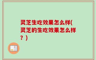 灵芝生吃效果怎么样(灵芝的生吃效果怎么样？)