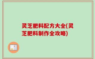 灵芝肥料配方大全(灵芝肥料制作全攻略)