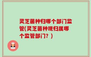 灵芝菌种归哪个部门监管(灵芝菌种现归属哪个监管部门？)