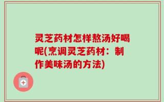 灵芝药材怎样熬汤好喝呢(烹调灵芝药材：制作美味汤的方法)