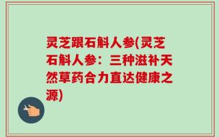 灵芝跟石斛人参(灵芝石斛人参：三种滋补天然草药合力直达健康之源)