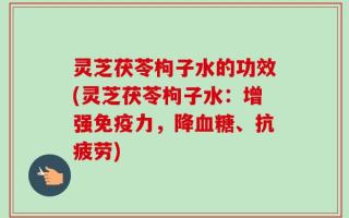 灵芝茯苓枸子水的功效(灵芝茯苓枸子水：增强免疫力，降血糖、抗疲劳)