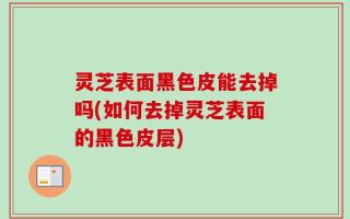 灵芝表面黑色皮能去掉吗(如何去掉灵芝表面的黑色皮层)