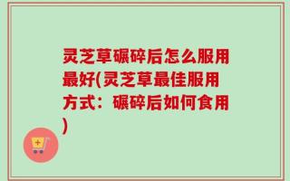 灵芝草碾碎后怎么服用最好(灵芝草最佳服用方式：碾碎后如何食用)