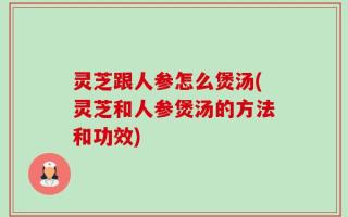 灵芝跟人参怎么煲汤(灵芝和人参煲汤的方法和功效)