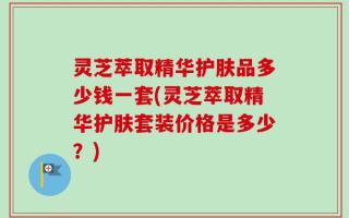 灵芝萃取精华护肤品多少钱一套(灵芝萃取精华护肤套装价格是多少？)