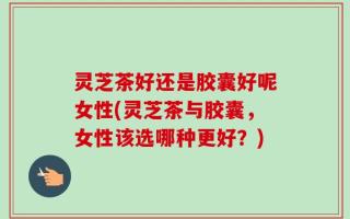 灵芝茶好还是胶囊好呢女性(灵芝茶与胶囊，女性该选哪种更好？)