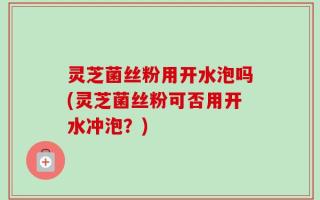 灵芝菌丝粉用开水泡吗(灵芝菌丝粉可否用开水冲泡？)