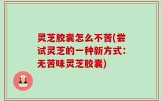 灵芝胶囊怎么不苦(尝试灵芝的一种新方式：无苦味灵芝胶囊)