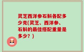 灵芝西洋参石斛各配多少克(灵芝、西洋参、石斛的最佳搭配重量是多少？)