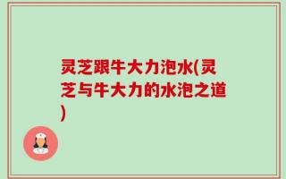 灵芝跟牛大力泡水(灵芝与牛大力的水泡之道)