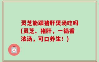 灵芝能跟猪肝煲汤吃吗(灵芝、猪肝，一锅香浓汤，可口养生！)