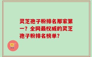 灵芝孢子粉排名那家第一？全网最权威的灵芝孢子粉排名榜单？