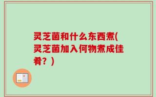 灵芝菌和什么东西煮(灵芝菌加入何物煮成佳肴？)
