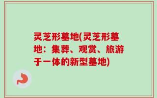 灵芝形墓地(灵芝形墓地：集葬、观赏、旅游于一体的新型墓地)