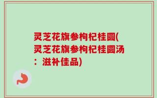 灵芝花旗参枸杞桂圆(灵芝花旗参枸杞桂圆汤：滋补佳品)