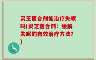 灵芝菌合剂能治疗失眠吗(灵芝菌合剂：缓解失眠的有效治疗方法？)