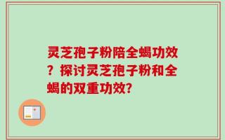 灵芝孢子粉陪全蝎功效？探讨灵芝孢子粉和全蝎的双重功效？
