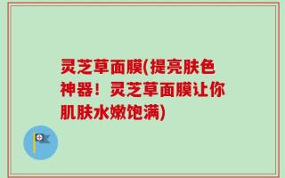 灵芝草面膜(提亮肤色神器！灵芝草面膜让你肌肤水嫩饱满)