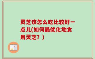 灵芝该怎么吃比较好一点儿(如何最优化地食用灵芝？)