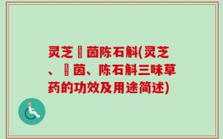 灵芝蔵茵陈石斛(灵芝、蔵茵、陈石斛三味草药的功效及用途简述)
