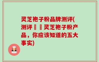 灵芝袍子粉品牌测评(测评頂級灵芝袍子粉产品，你应该知道的五大事实)