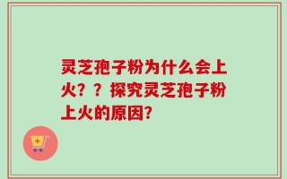 灵芝孢子粉为什么会上火？？探究灵芝孢子粉上火的原因？