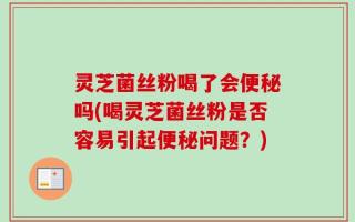 灵芝菌丝粉喝了会便秘吗(喝灵芝菌丝粉是否容易引起便秘问题？)