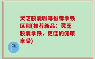 灵芝胶囊咖啡推荐拿铁区别(推荐新品：灵芝胶囊拿铁，更佳的健康享受)