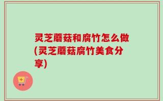 灵芝蘑菇和腐竹怎么做(灵芝蘑菇腐竹美食分享)