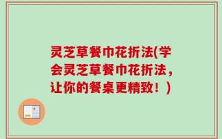 灵芝草餐巾花折法(学会灵芝草餐巾花折法，让你的餐桌更精致！)