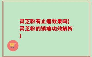 灵芝粉有止痛效果吗(灵芝粉的镇痛功效解析)