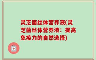 灵芝菌丝体营养液(灵芝菌丝体营养液：提高免疫力的自然选择)