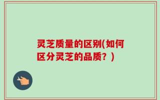 灵芝质量的区别(如何区分灵芝的品质？)