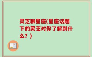 灵芝聊星座(星座话题下的灵芝对你了解到什么？)