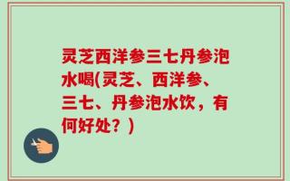 灵芝西洋参三七丹参泡水喝(灵芝、西洋参、三七、丹参泡水饮，有何好处？)